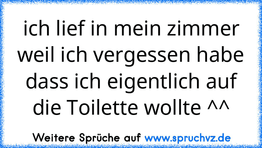 ich lief in mein zimmer weil ich vergessen habe dass ich eigentlich auf die Toilette wollte ^^