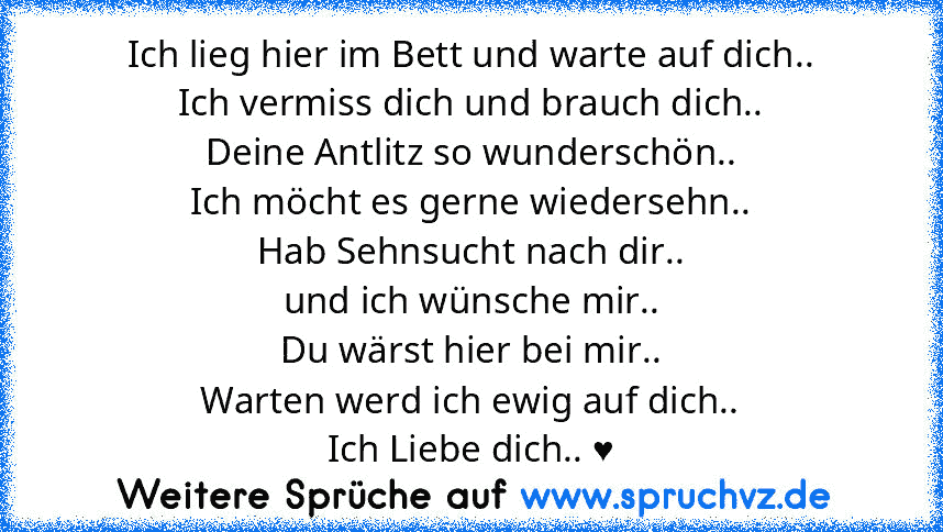 Ich lieg hier im Bett und warte auf dich..
Ich vermiss dich und brauch dich..
Deine Antlitz so wunderschön..
Ich möcht es gerne wiedersehn..
Hab Sehnsucht nach dir..
und ich wünsche mir..
Du wärst hier bei mir..
Warten werd ich ewig auf dich..
Ich Liebe dich.. ♥