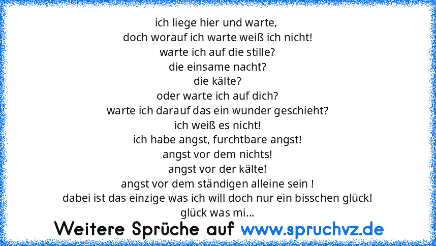 ich liege hier und warte, 
doch worauf ich warte weiß ich nicht!
warte ich auf die stille?
die einsame nacht?
die kälte?
oder warte ich auf dich?
warte ich darauf das ein wunder geschieht?
ich weiß es nicht!
ich habe angst, furchtbare angst!
angst vor dem nichts!
angst vor der kälte!
angst vor dem ständigen alleine sein !
dabei ist das einzige was ich will doch nur ein bisschen glück!
glück was...