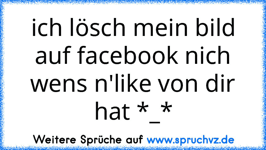 ich lösch mein bild auf facebook nich wens n'like von dir hat *_*