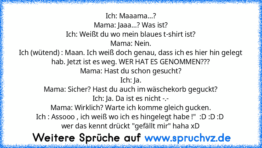 Ich: Maaama...?
Mama: Jaaa...? Was ist?
Ich: Weißt du wo mein blaues t-shirt ist?
Mama: Nein.
Ich (wütend) : Maan. Ich weiß doch genau, dass ich es hier hin gelegt hab. Jetzt ist es weg. WER HAT ES GENOMMEN???
Mama: Hast du schon gesucht?
Ich: Ja.
Mama: Sicher? Hast du auch im wäschekorb geguckt?
Ich: Ja. Da ist es nicht -.-
Mama: Wirklich? Warte ich komme gleich gucken.
Ich : Assooo , ich weiß...