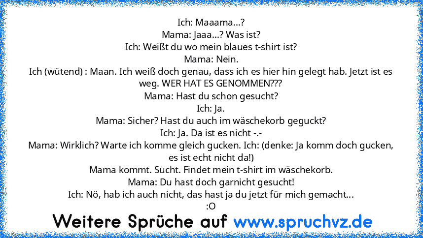 Ich: Maaama...?
Mama: Jaaa...? Was ist?
Ich: Weißt du wo mein blaues t-shirt ist?
Mama: Nein.
Ich (wütend) : Maan. Ich weiß doch genau, dass ich es hier hin gelegt hab. Jetzt ist es weg. WER HAT ES GENOMMEN???
Mama: Hast du schon gesucht?
Ich: Ja.
Mama: Sicher? Hast du auch im wäschekorb geguckt?
Ich: Ja. Da ist es nicht -.-
Mama: Wirklich? Warte ich komme gleich gucken. Ich: (denke: Ja komm do...