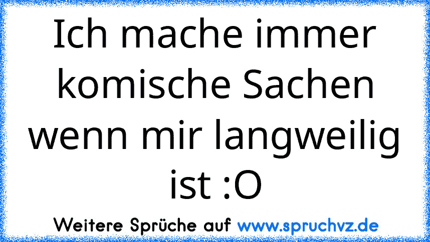 Ich mache immer komische Sachen wenn mir langweilig ist :O