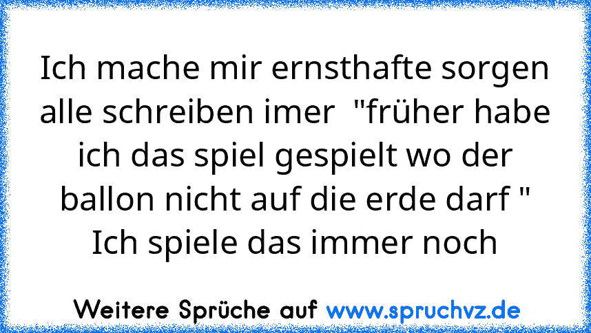 Ich mache mir ernsthafte sorgen
alle schreiben imer  "früher habe ich das spiel gespielt wo der ballon nicht auf die erde darf "
Ich spiele das immer noch