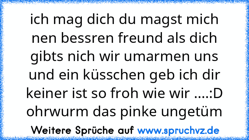 ich mag dich du magst mich nen bessren freund als dich gibts nich wir umarmen uns und ein küsschen geb ich dir keiner ist so froh wie wir ....:D ohrwurm das pinke ungetüm