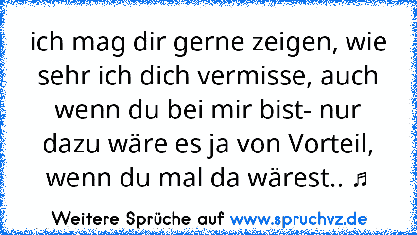 ich mag dir gerne zeigen, wie sehr ich dich vermisse, auch wenn du bei mir bist- nur dazu wäre es ja von Vorteil, wenn du mal da wärest.. ♫