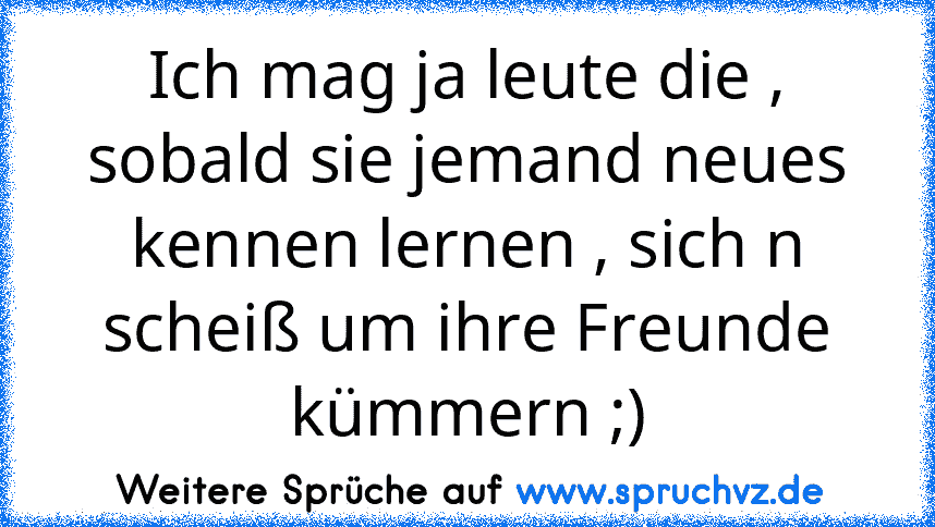 Ich mag ja leute die , sobald sie jemand neues kennen lernen , sich n scheiß um ihre Freunde kümmern ;)