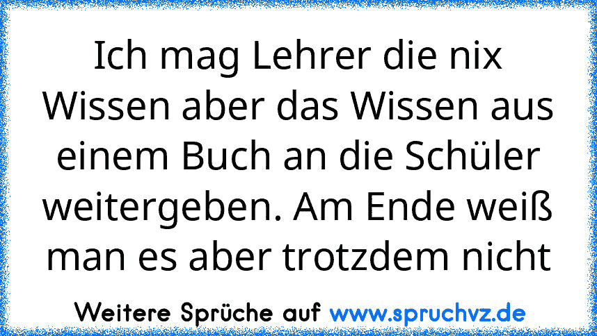 Ich mag Lehrer die nix Wissen aber das Wissen aus einem Buch an die Schüler weitergeben. Am Ende weiß man es aber trotzdem nicht