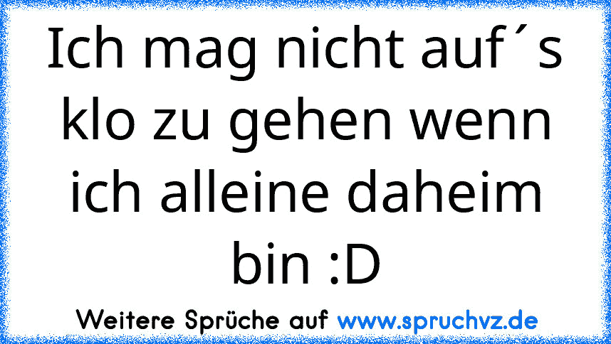 Ich mag nicht auf´s klo zu gehen wenn ich alleine daheim bin :D