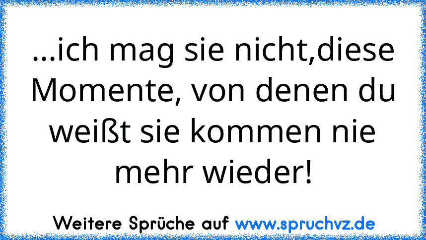 ...ich mag sie nicht,diese Momente, von denen du weißt sie kommen nie mehr wieder!