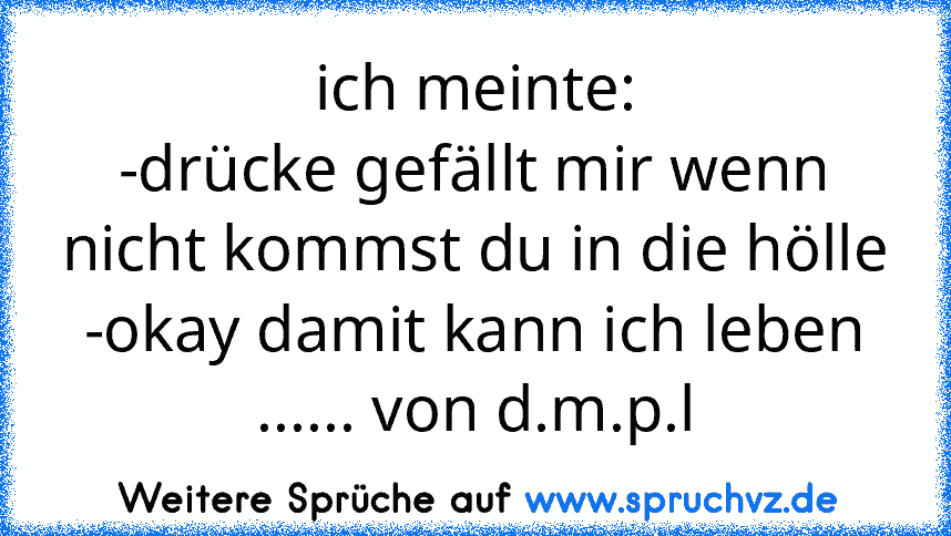 ich meinte:
-drücke gefällt mir wenn nicht kommst du in die hölle
-okay damit kann ich leben
...... von d.m.p.l