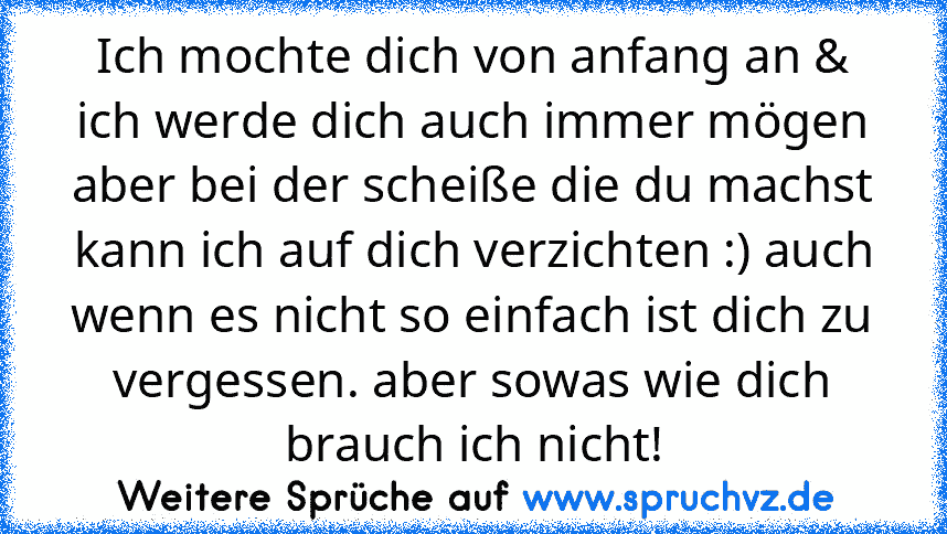 Ich mochte dich von anfang an & ich werde dich auch immer mögen aber bei der scheiße die du machst kann ich auf dich verzichten :) auch wenn es nicht so einfach ist dich zu vergessen. aber sowas wie dich brauch ich nicht!