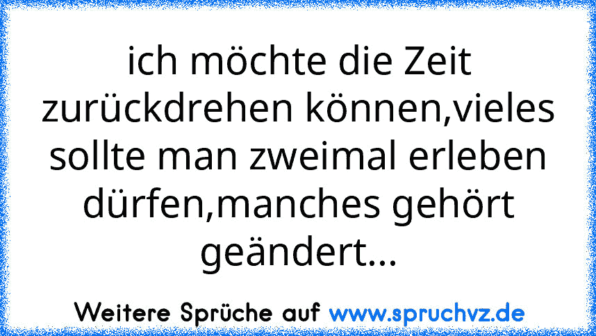 ich möchte die Zeit zurückdrehen können,vieles sollte man zweimal erleben dürfen,manches gehört geändert...