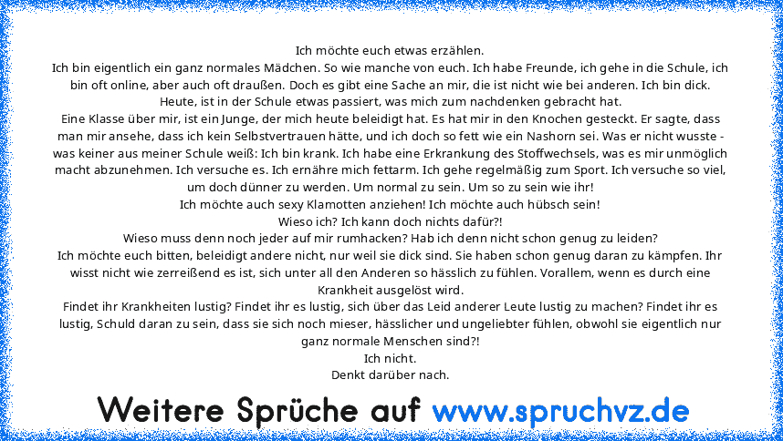 Ich möchte euch etwas erzählen.
Ich bin eigentlich ein ganz normales Mädchen. So wie manche von euch. Ich habe Freunde, ich gehe in die Schule, ich bin oft online, aber auch oft draußen. Doch es gibt eine Sache an mir, die ist nicht wie bei anderen. Ich bin dick.
Heute, ist in der Schule etwas passiert, was mich zum nachdenken gebracht hat.
Eine Klasse über mir, ist ein Junge, der mich heute be...