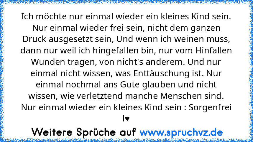 Ich möchte nur einmal wieder ein kleines Kind sein. Nur einmal wieder frei sein, nicht dem ganzen Druck ausgesetzt sein, Und wenn ich weinen muss, dann nur weil ich hingefallen bin, nur vom Hinfallen Wunden tragen, von nicht's anderem. Und nur einmal nicht wissen, was Enttäuschung ist. Nur einmal nochmal ans Gute glauben und nicht wissen, wie verletztend manche Menschen sind. Nur einmal wieder ...