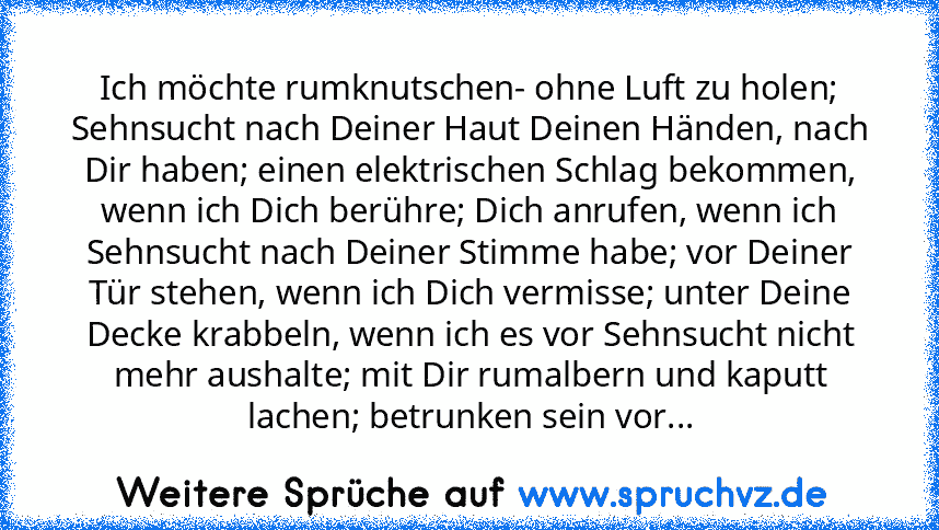 Ich möchte rumknutschen- ohne Luft zu holen; Sehnsucht nach Deiner Haut Deinen Händen, nach Dir haben; einen elektrischen Schlag bekommen, wenn ich Dich berühre; Dich anrufen, wenn ich Sehnsucht nach Deiner Stimme habe; vor Deiner Tür stehen, wenn ich Dich vermisse; unter Deine Decke krabbeln, wenn ich es vor Sehnsucht nicht mehr aushalte; mit Dir rumalbern und kaputt lachen; betrunken sein vor...