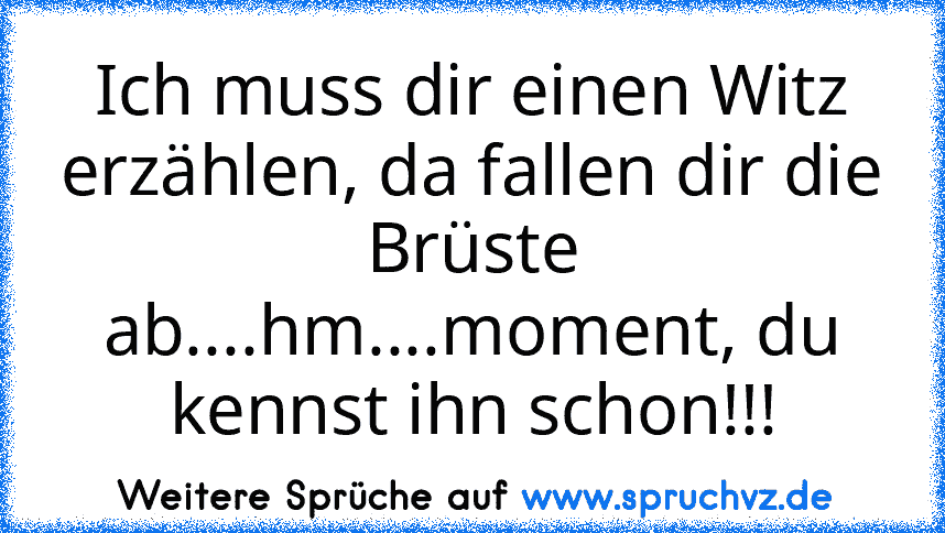 Ich muss dir einen Witz erzählen, da fallen dir die Brüste ab....hm....moment, du kennst ihn schon!!!