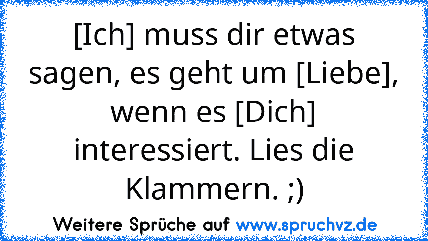 [Ich] muss dir etwas sagen, es geht um [Liebe], wenn es [Dich] interessiert. Lies die Klammern. ;)