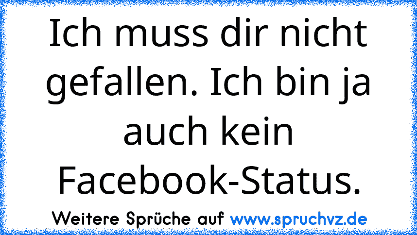 Ich muss dir nicht gefallen. Ich bin ja auch kein Facebook-Status.