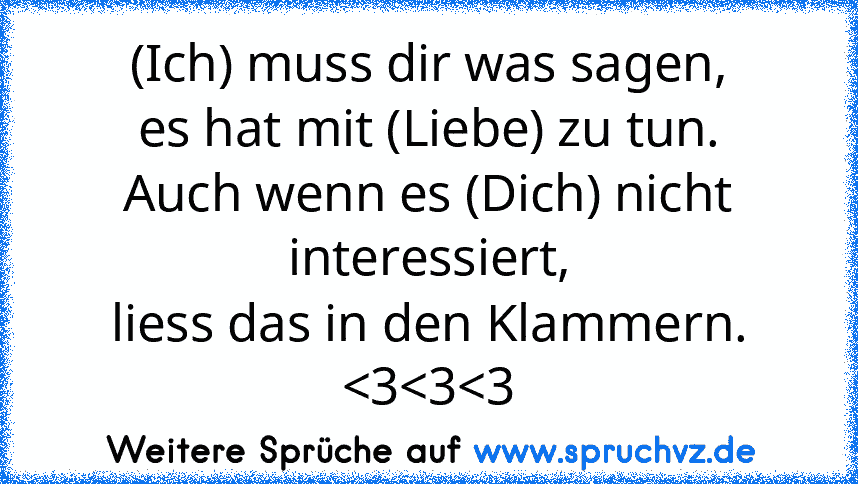 (Ich) muss dir was sagen,
es hat mit (Liebe) zu tun.
Auch wenn es (Dich) nicht interessiert,
liess das in den Klammern.
