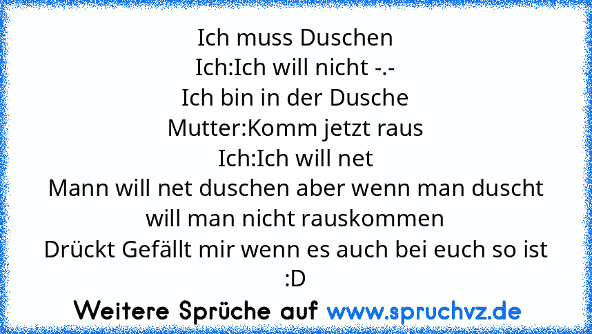 Ich muss Duschen
Ich:Ich will nicht -.-
Ich bin in der Dusche
Mutter:Komm jetzt raus
Ich:Ich will net
Mann will net duschen aber wenn man duscht will man nicht rauskommen
Drückt Gefällt mir wenn es auch bei euch so ist :D