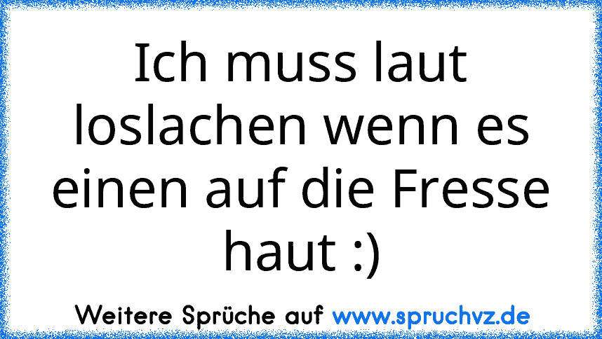 Ich muss laut loslachen wenn es einen auf die Fresse haut :)