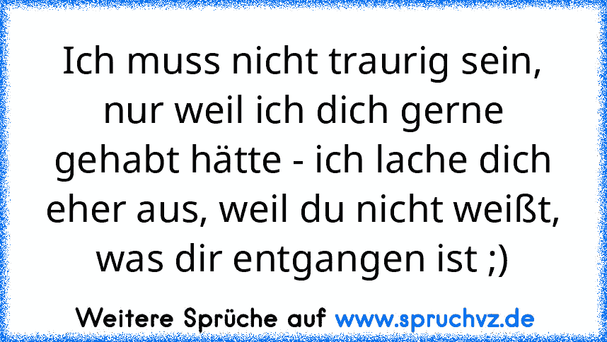 Ich muss nicht traurig sein, nur weil ich dich gerne gehabt hätte - ich lache dich eher aus, weil du nicht weißt, was dir entgangen ist ;)