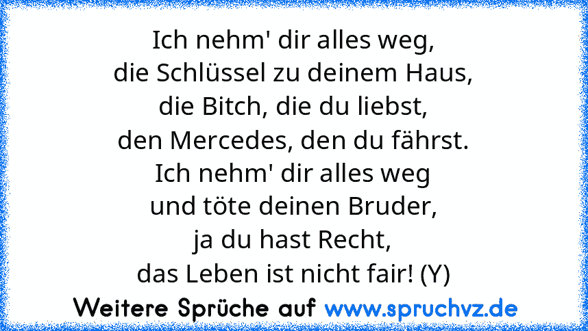 Ich nehm' dir alles weg,
die Schlüssel zu deinem Haus,
die Bitch, die du liebst,
den Mercedes, den du fährst.
Ich nehm' dir alles weg
und töte deinen Bruder,
ja du hast Recht,
das Leben ist nicht fair! (Y)