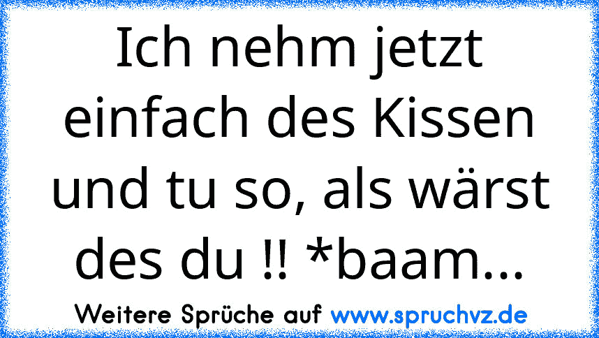 Ich nehm jetzt einfach des Kissen und tu so, als wärst des du !! *baam...