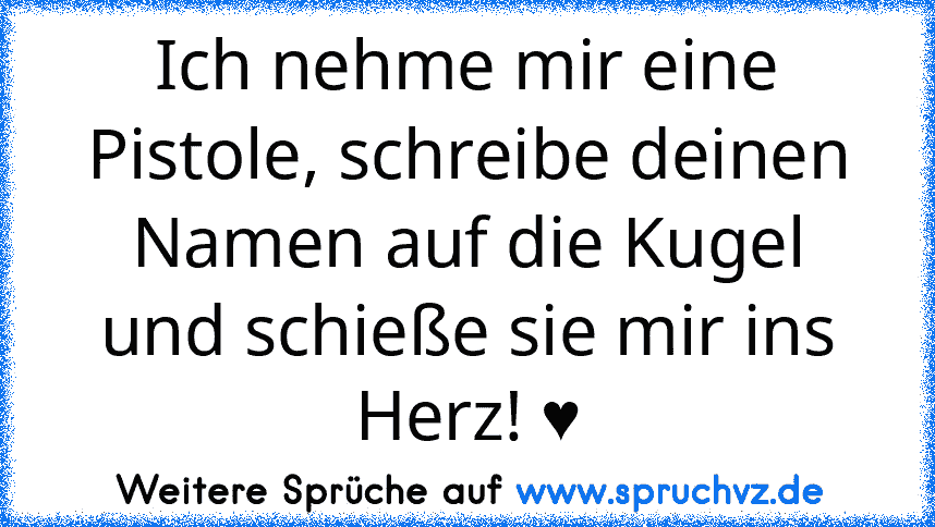 Ich nehme mir eine Pistole, schreibe deinen Namen auf die Kugel und schieße sie mir ins Herz! ♥