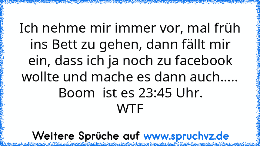 Ich nehme mir immer vor, mal früh ins Bett zu gehen, dann fällt mir ein, dass ich ja noch zu facebook wollte und mache es dann auch..... Boom  ist es 23:45 Uhr.
WTF