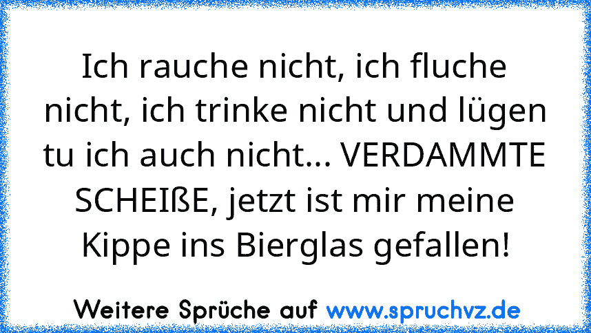 Ich rauche nicht, ich fluche nicht, ich trinke nicht und lügen tu ich auch nicht... VERDAMMTE SCHEIßE, jetzt ist mir meine Kippe ins Bierglas gefallen!