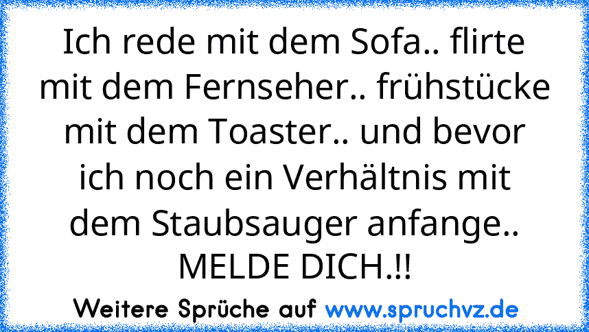 Ich rede mit dem Sofa.. flirte mit dem Fernseher.. frühstücke mit dem Toaster.. und bevor ich noch ein Verhältnis mit dem Staubsauger anfange.. MELDE DICH.!!