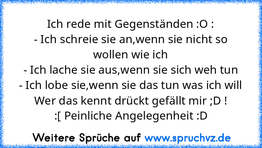 Ich rede mit Gegenständen :O :
- Ich schreie sie an,wenn sie nicht so wollen wie ich
- Ich lache sie aus,wenn sie sich weh tun
- Ich lobe sie,wenn sie das tun was ich will
Wer das kennt drückt gefällt mir ;D !
:[ Peinliche Angelegenheit :D