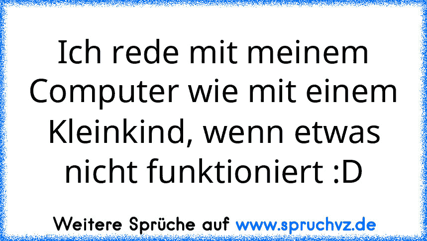 Ich rede mit meinem Computer wie mit einem Kleinkind, wenn etwas nicht funktioniert :D