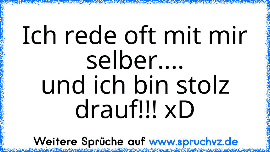 Ich rede oft mit mir selber....
und ich bin stolz drauf!!! xD