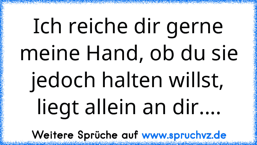 Ich reiche dir gerne meine Hand, ob du sie jedoch halten willst, liegt allein an dir....