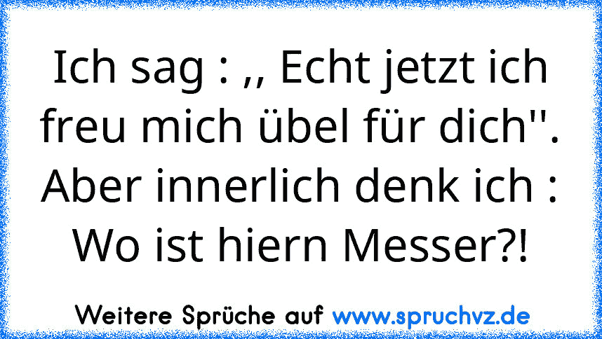 Ich sag : ,, Echt jetzt ich freu mich übel für dich''.
Aber innerlich denk ich : Wo ist hiern Messer?!