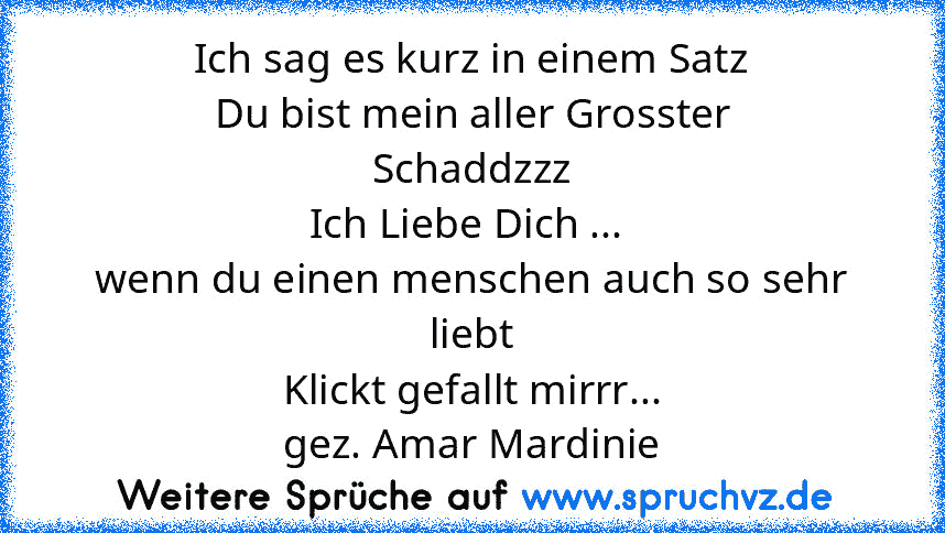 Ich sag es kurz in einem Satz
Du bist mein aller Grosster
Schaddzzz
Ich Liebe Dich ... 
wenn du einen menschen auch so sehr liebt
Klickt gefallt mirrr...
gez. Amar Mardinie