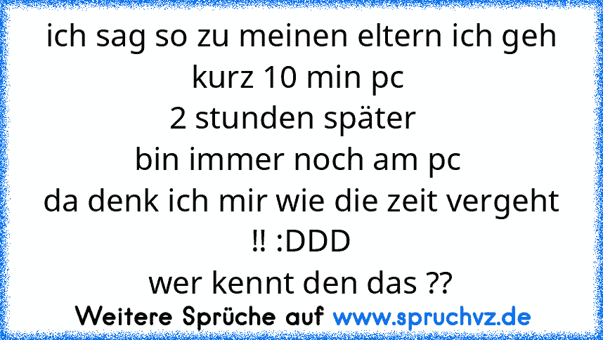 ich sag so zu meinen eltern ich geh kurz 10 min pc 
2 stunden später  
bin immer noch am pc 
da denk ich mir wie die zeit vergeht !! :DDD
wer kennt den das ??