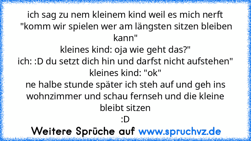 ich sag zu nem kleinem kind weil es mich nerft
 "komm wir spielen wer am längsten sitzen bleiben kann"
kleines kind: oja wie geht das?"
ich: :D du setzt dich hin und darfst nicht aufstehen"
kleines kind: "ok"
ne halbe stunde später ich steh auf und geh ins wohnzimmer und schau fernseh und die kleine bleibt sitzen
:D