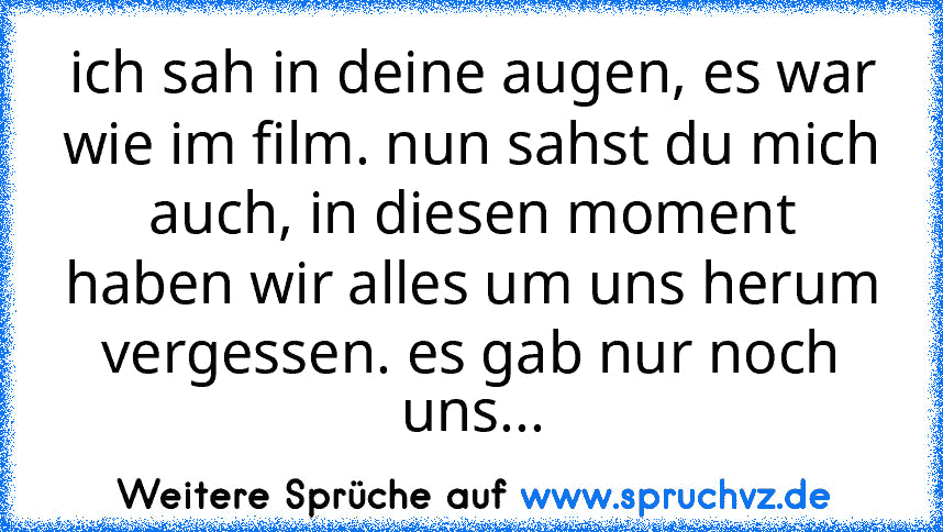 ich sah in deine augen, es war wie im film. nun sahst du mich auch, in diesen moment haben wir alles um uns herum vergessen. es gab nur noch uns...