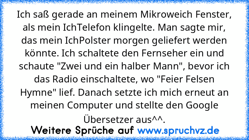 Ich saß gerade an meinem Mikroweich Fenster, als mein IchTelefon klingelte. Man sagte mir, das mein IchPolster morgen geliefert werden könnte. Ich schaltete den Fernseher ein und schaute "Zwei und ein halber Mann", bevor ich das Radio einschaltete, wo "Feier Felsen Hymne" lief. Danach setzte ich mich erneut an meinen Computer und stellte den Google Übersetzer aus^^.