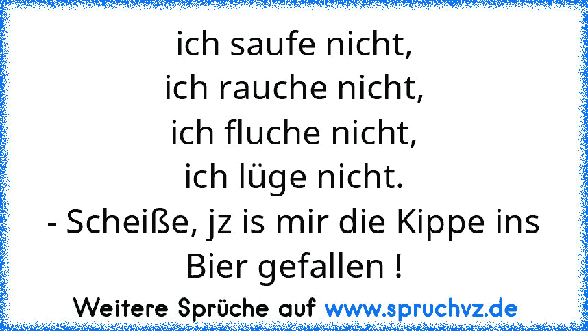 ich saufe nicht,
ich rauche nicht,
ich fluche nicht,
ich lüge nicht.
- Scheiße, jz is mir die Kippe ins Bier gefallen !