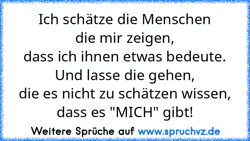 Ich schätze die Menschen
die mir zeigen,
dass ich ihnen etwas bedeute.
Und lasse die gehen,
die es nicht zu schätzen wissen,
dass es "MICH" gibt!