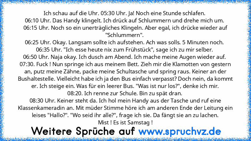 Ich schau auf die Uhr. 05:30 Uhr. Ja! Noch eine Stunde schlafen. 
06:10 Uhr. Das Handy klingelt. Ich drück auf Schlummern und drehe mich um. 
06:15 Uhr. Noch so ein unerträgliches Klingeln. Aber egal, ich drücke wieder auf "Schlummern". 
06:25 Uhr. Okay. Langsam sollte ich aufstehen. Ach was solls. 5 Minuten noch. 
06:35 Uhr. "Ich esse heute nix zum Frühstück", sage ich zu mir selber. 
06:50 Uh...