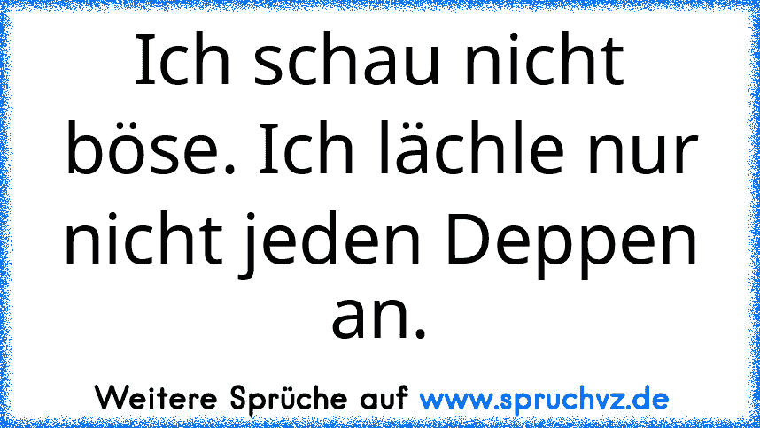 Ich schau nicht böse. Ich lächle nur nicht jeden Deppen an.