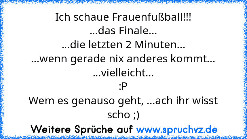 Ich schaue Frauenfußball!!!
...das Finale...
...die letzten 2 Minuten...
...wenn gerade nix anderes kommt...
...vielleicht...
:P
Wem es genauso geht, ...ach ihr wisst scho ;)