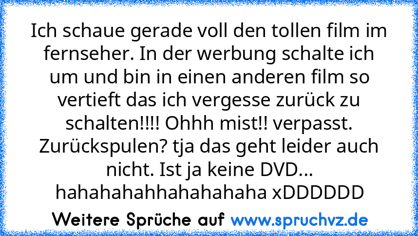 Ich schaue gerade voll den tollen film im fernseher. In der werbung schalte ich um und bin in einen anderen film so vertieft das ich vergesse zurück zu schalten!!!! Ohhh mist!! verpasst. Zurückspulen? tja das geht leider auch nicht. Ist ja keine DVD... hahahahahhahahahaha xDDDDDD