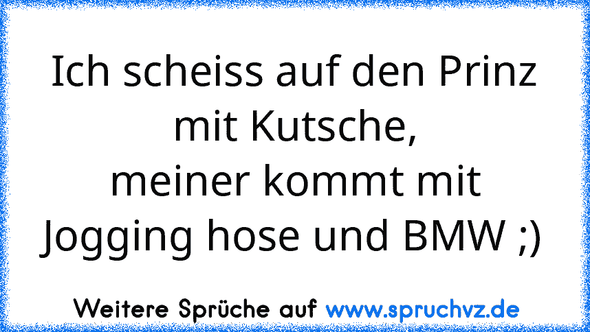 Ich scheiss auf den Prinz mit Kutsche,
meiner kommt mit Jogging hose und BMW ;)